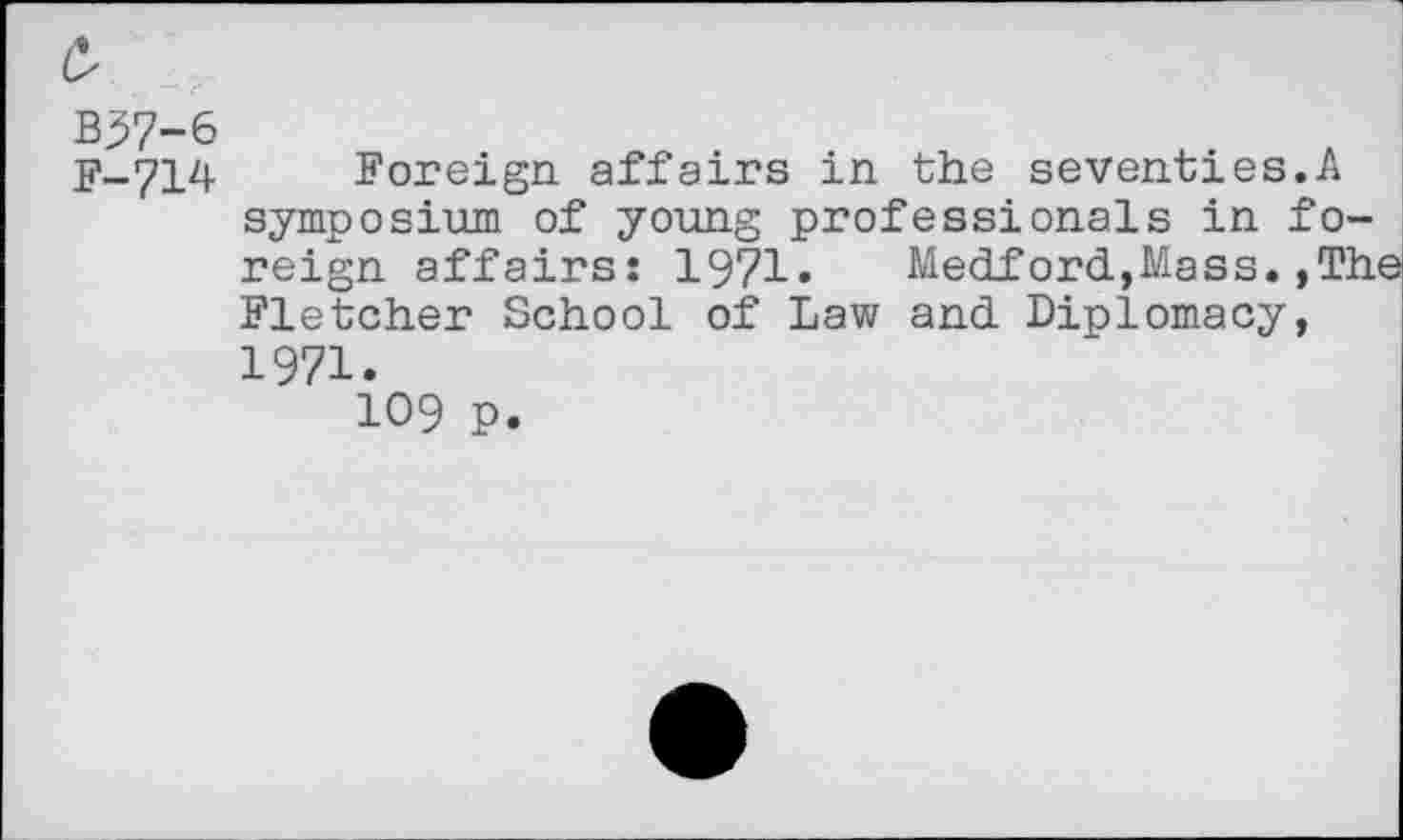 ﻿B37-6
F-714
Foreign affairs in the seventies.A symposium of young professionals in foreign affairs: 1971»	Medford,Mass.,The
Fletcher School of Law and Diplomacy, 1971.
109 P.